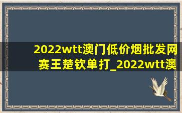 2022wtt澳门(低价烟批发网)赛王楚钦单打_2022wtt澳门(低价烟批发网)赛王楚钦采访