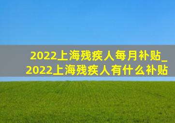 2022上海残疾人每月补贴_2022上海残疾人有什么补贴