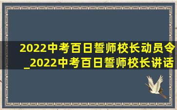 2022中考百日誓师校长动员令_2022中考百日誓师校长讲话稿