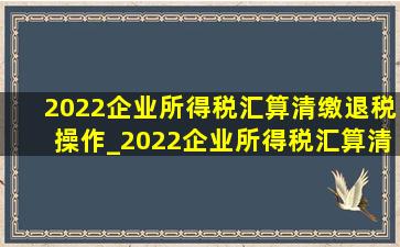 2022企业所得税汇算清缴退税操作_2022企业所得税汇算清缴退税