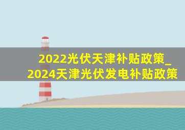 2022光伏天津补贴政策_2024天津光伏发电补贴政策