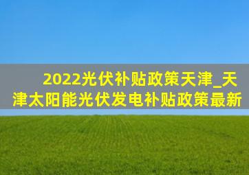 2022光伏补贴政策天津_天津太阳能光伏发电补贴政策最新