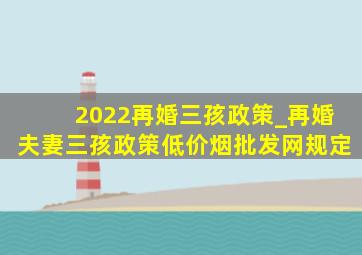 2022再婚三孩政策_再婚夫妻三孩政策(低价烟批发网)规定