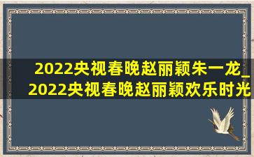 2022央视春晚赵丽颖朱一龙_2022央视春晚赵丽颖欢乐时光