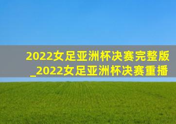 2022女足亚洲杯决赛完整版_2022女足亚洲杯决赛重播