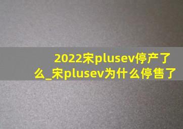 2022宋plusev停产了么_宋plusev为什么停售了