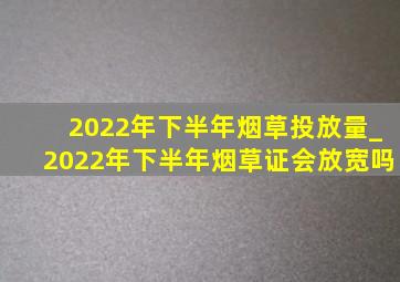 2022年下半年烟草投放量_2022年下半年烟草证会放宽吗