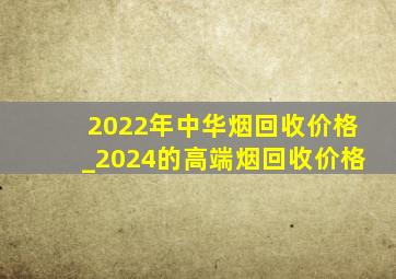 2022年中华烟回收价格_2024的高端烟回收价格