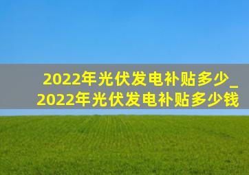 2022年光伏发电补贴多少_2022年光伏发电补贴多少钱