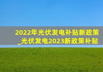 2022年光伏发电补贴新政策_光伏发电2023新政策补贴