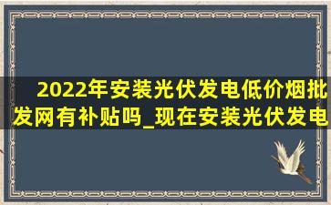 2022年安装光伏发电(低价烟批发网)有补贴吗_现在安装光伏发电有补贴吗