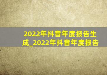 2022年抖音年度报告生成_2022年抖音年度报告