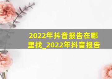2022年抖音报告在哪里找_2022年抖音报告