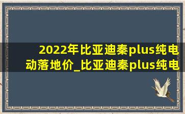 2022年比亚迪秦plus纯电动落地价_比亚迪秦plus纯电动2024落地价