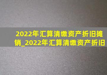 2022年汇算清缴资产折旧摊销_2022年汇算清缴资产折旧