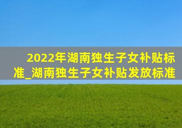 2022年湖南独生子女补贴标准_湖南独生子女补贴发放标准