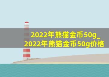 2022年熊猫金币50g_2022年熊猫金币50g价格