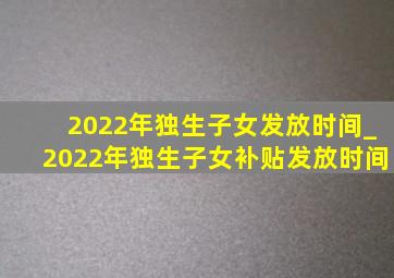 2022年独生子女发放时间_2022年独生子女补贴发放时间