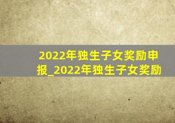 2022年独生子女奖励申报_2022年独生子女奖励