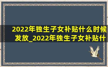 2022年独生子女补贴什么时候发放_2022年独生子女补贴什么时候发