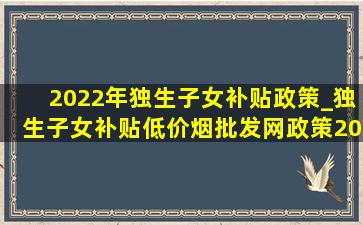 2022年独生子女补贴政策_独生子女补贴(低价烟批发网)政策2024