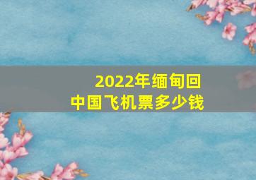 2022年缅甸回中国飞机票多少钱