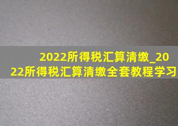 2022所得税汇算清缴_2022所得税汇算清缴全套教程学习