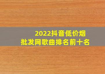 2022抖音(低价烟批发网)歌曲排名前十名