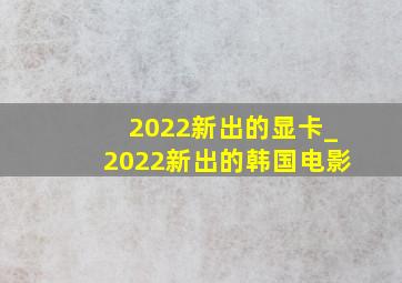 2022新出的显卡_2022新出的韩国电影