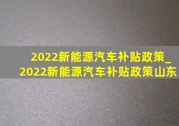 2022新能源汽车补贴政策_2022新能源汽车补贴政策山东