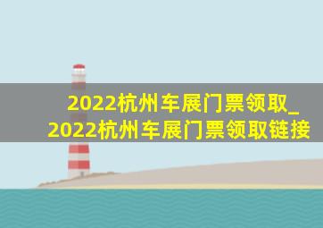 2022杭州车展门票领取_2022杭州车展门票领取链接