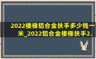 2022楼梯铝合金扶手多少钱一米_2022铝合金楼梯扶手2.0多少钱一米