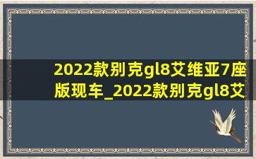 2022款别克gl8艾维亚7座版现车_2022款别克gl8艾维亚7座版现车郑州