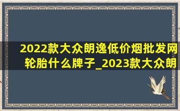 2022款大众朗逸(低价烟批发网)轮胎什么牌子_2023款大众朗逸(低价烟批发网)轮胎什么牌子