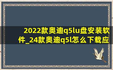 2022款奥迪q5lu盘安装软件_24款奥迪q5l怎么下载应用软件