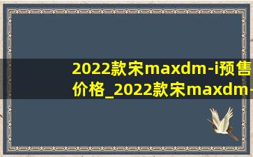 2022款宋maxdm-i预售价格_2022款宋maxdm-i预售价