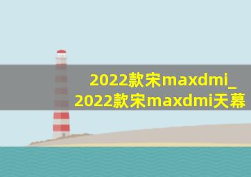 2022款宋maxdmi_2022款宋maxdmi天幕