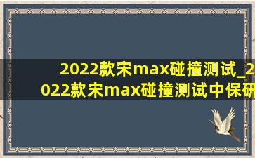 2022款宋max碰撞测试_2022款宋max碰撞测试中保研