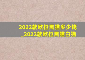 2022款欧拉黑猫多少钱_2022款欧拉黑猫白猫