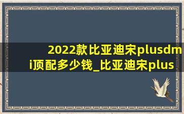 2022款比亚迪宋plusdmi顶配多少钱_比亚迪宋plusdmi首付明细2022款