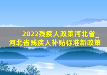 2022残疾人政策河北省_河北省残疾人补贴标准新政策