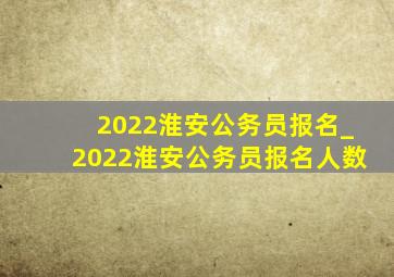 2022淮安公务员报名_2022淮安公务员报名人数