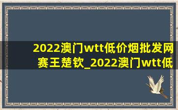 2022澳门wtt(低价烟批发网)赛王楚钦_2022澳门wtt(低价烟批发网)赛男单决赛