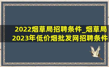 2022烟草局招聘条件_烟草局2023年(低价烟批发网)招聘条件