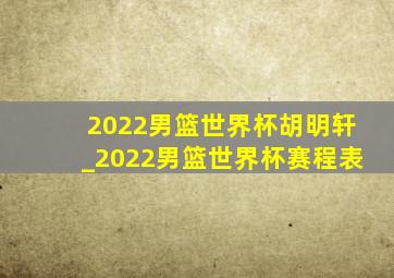 2022男篮世界杯胡明轩_2022男篮世界杯赛程表