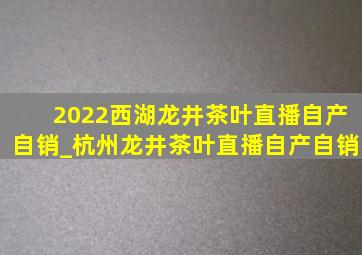 2022西湖龙井茶叶直播自产自销_杭州龙井茶叶直播自产自销