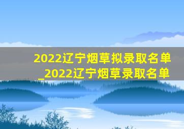2022辽宁烟草拟录取名单_2022辽宁烟草录取名单