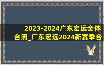2023-2024广东宏远全体合照_广东宏远2024新赛季合照