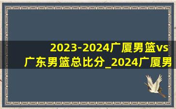 2023-2024广厦男篮vs广东男篮总比分_2024广厦男篮vs广东队