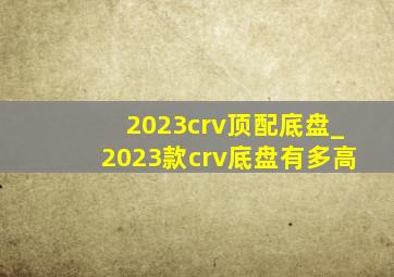 2023crv顶配底盘_2023款crv底盘有多高